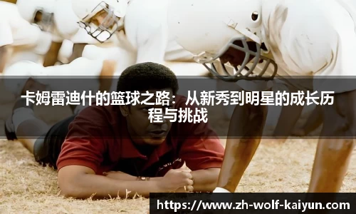 卡姆雷迪什的篮球之路：从新秀到明星的成长历程与挑战