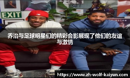 乔治与足球明星们的精彩合影展现了他们的友谊与激情