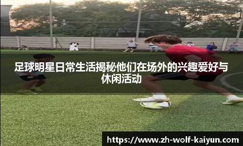 足球明星日常生活揭秘他们在场外的兴趣爱好与休闲活动