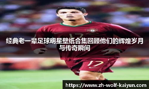 经典老一辈足球明星壁纸合集回顾他们的辉煌岁月与传奇瞬间